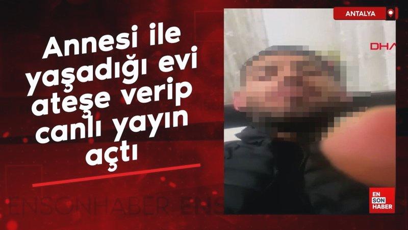 Antalya’da annesi ile yaşadığı evi ateşe verip, canlı yayın açtı