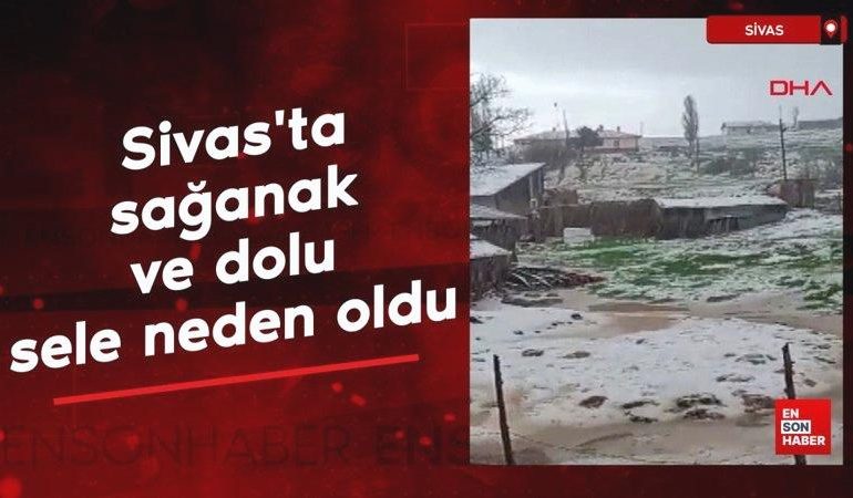 Sivas’ta sağanak ve dolu sele neden oldu